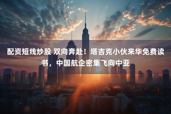 配资短线炒股 双向奔赴！塔吉克小伙来华免费读书，中国航企密集飞向中亚