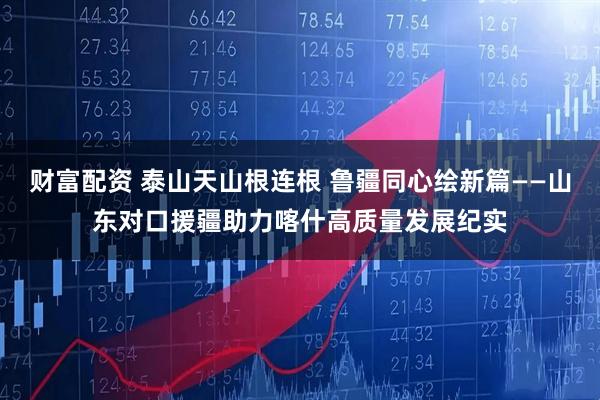 财富配资 泰山天山根连根 鲁疆同心绘新篇——山东对口援疆助力喀什高质量发展纪实