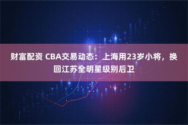 财富配资 CBA交易动态：上海用23岁小将，换回江苏全明星级别后卫