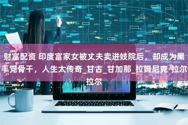 财富配资 印度富家女被丈夫卖进妓院后，却成为黑手党骨干，人生太传奇_甘古_甘加那_拉姆尼克·拉尔