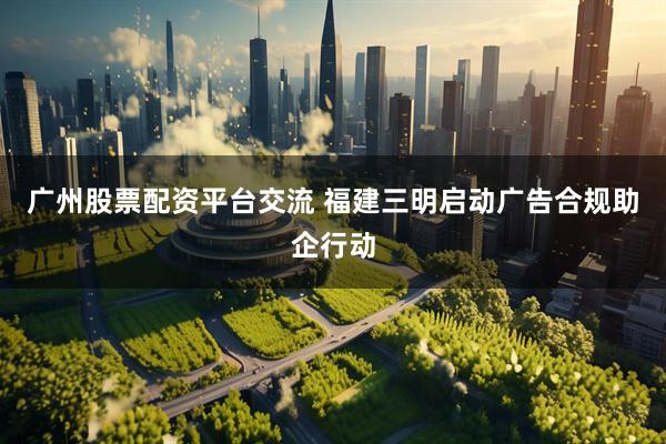 广州股票配资平台交流 福建三明启动广告合规助企行动