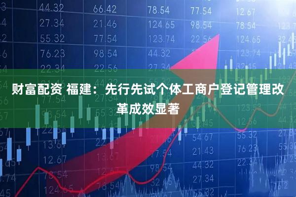 财富配资 福建：先行先试个体工商户登记管理改革成效显著
