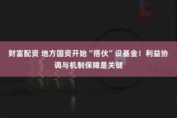 财富配资 地方国资开始“搭伙”设基金！利益协调与机制保障是关键