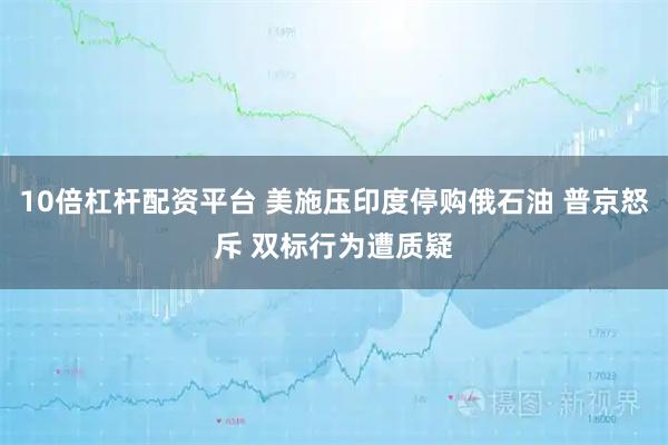 10倍杠杆配资平台 美施压印度停购俄石油 普京怒斥 双标行为遭质疑