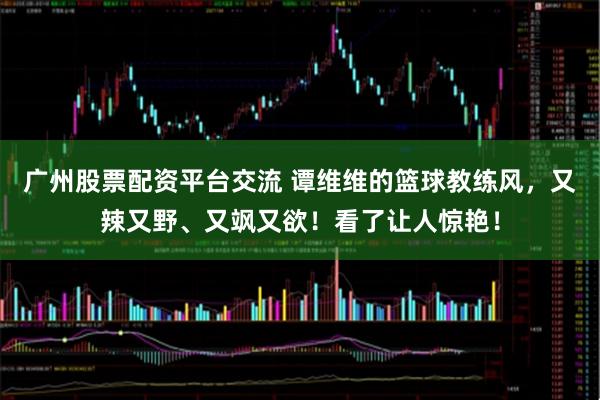 广州股票配资平台交流 谭维维的篮球教练风，又辣又野、又飒又欲！看了让人惊艳！