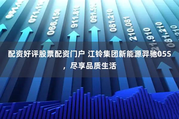 配资好评股票配资门户 江铃集团新能源羿驰05S，尽享品质生活