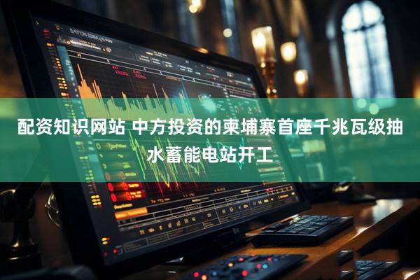配资知识网站 中方投资的柬埔寨首座千兆瓦级抽水蓄能电站开工