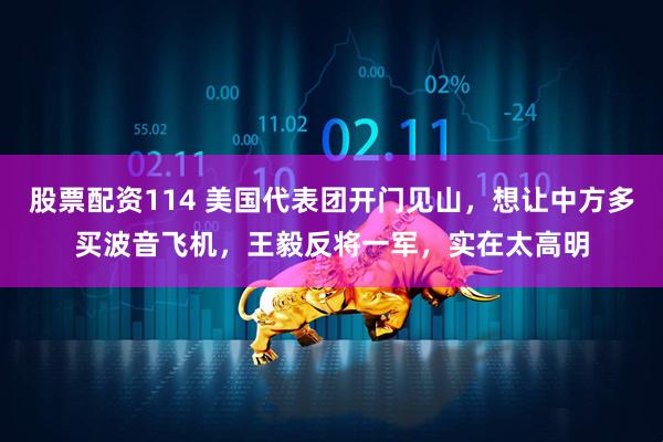 股票配资114 美国代表团开门见山，想让中方多买波音飞机，王毅反将一军，实在太高明