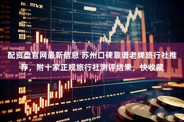配资盘官网最新信息 苏州口碑靠谱老牌旅行社推荐，附十家正规旅行社测评结果，快收藏