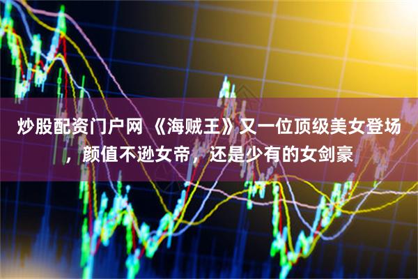 炒股配资门户网 《海贼王》又一位顶级美女登场，颜值不逊女帝，还是少有的女剑豪