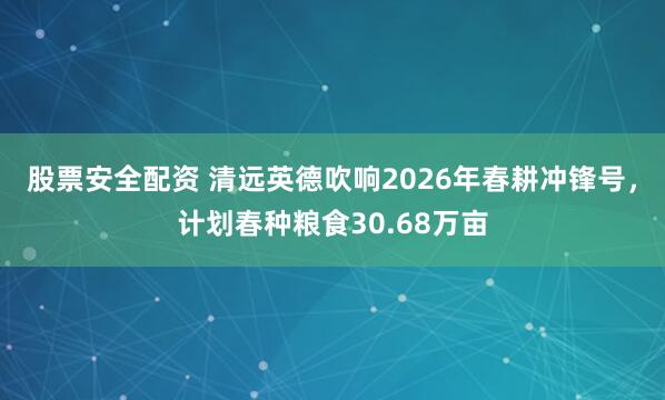 股票安全配资 清远英德吹响2026年春耕冲锋号，计划春种粮食30.68万亩