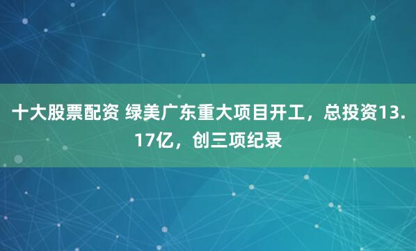 十大股票配资 绿美广东重大项目开工，总投资13.17亿，创三项纪录