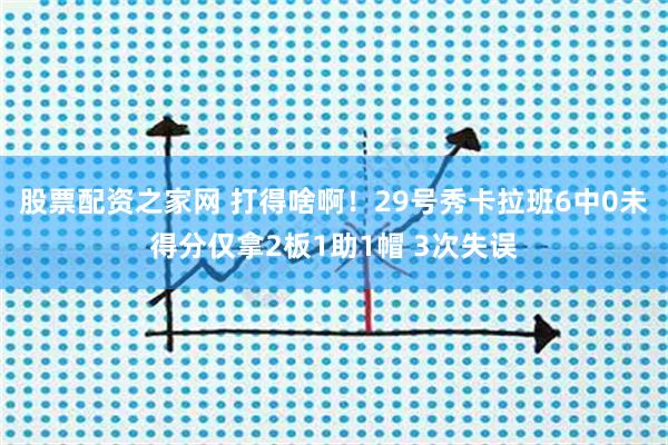 股票配资之家网 打得啥啊！29号秀卡拉班6中0未得分仅拿2板1助1帽 3次失误