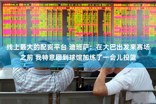 线上最大的配资平台 迪班萨：在大巴出发来赛场之前 我特意回到球馆加练了一会儿投篮
