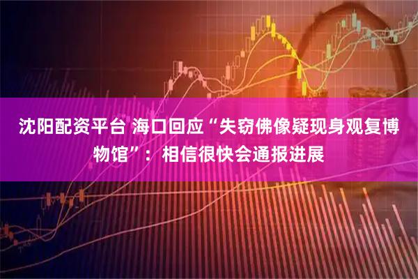 沈阳配资平台 海口回应“失窃佛像疑现身观复博物馆”：相信很快会通报进展