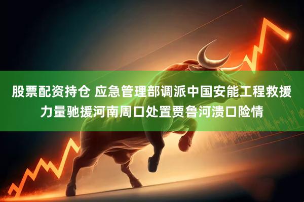 股票配资持仓 应急管理部调派中国安能工程救援力量驰援河南周口处置贾鲁河溃口险情