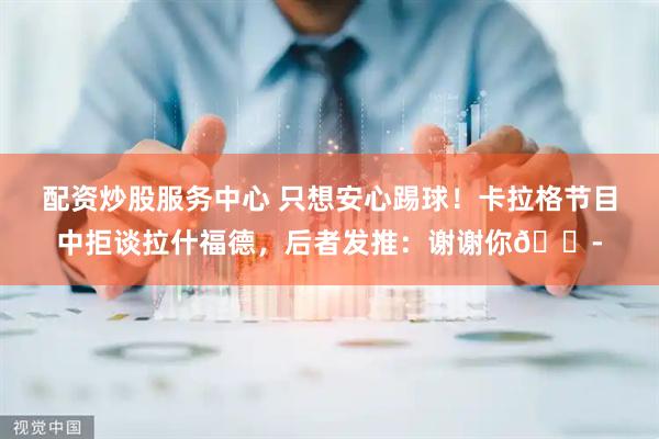 配资炒股服务中心 只想安心踢球！卡拉格节目中拒谈拉什福德，后者发推：谢谢你😭