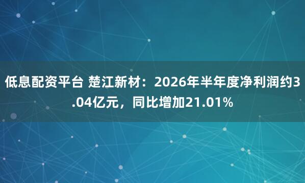 低息配资平台 楚江新材：2026年半年度净利润约3.04亿元，同比增加21.01%