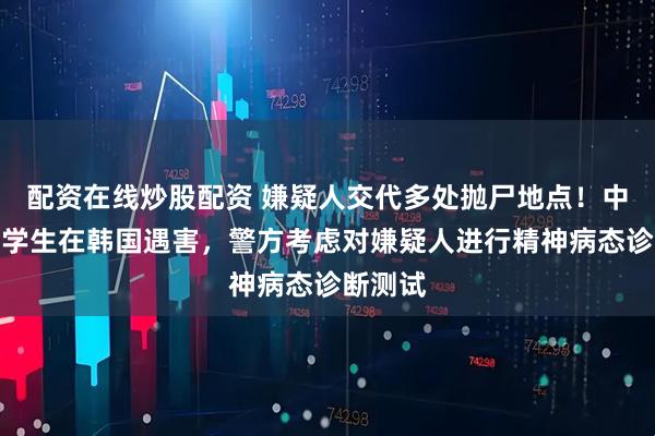 配资在线炒股配资 嫌疑人交代多处抛尸地点！中国女留学生在韩国遇害，警方考虑对嫌疑人进行精神病态诊断测试