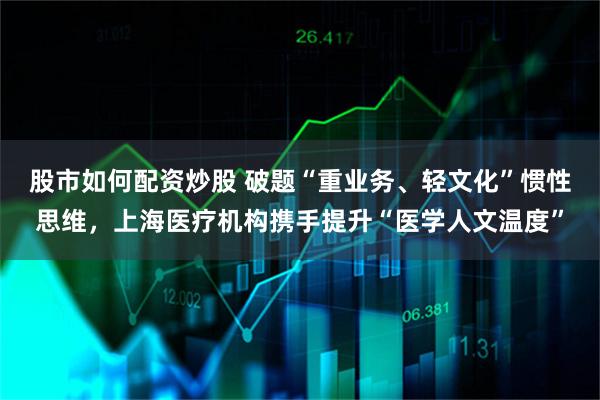 股市如何配资炒股 破题“重业务、轻文化”惯性思维，上海医疗机构携手提升“医学人文温度”