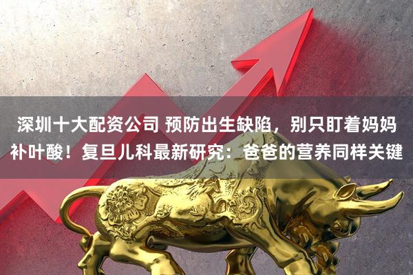 深圳十大配资公司 预防出生缺陷，别只盯着妈妈补叶酸！复旦儿科最新研究：爸爸的营养同样关键