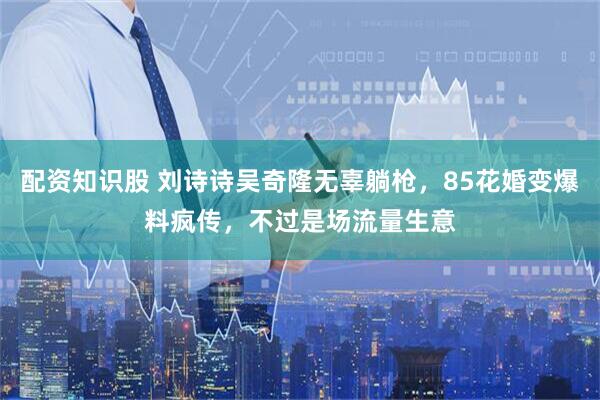 配资知识股 刘诗诗吴奇隆无辜躺枪，85花婚变爆料疯传，不过是场流量生意
