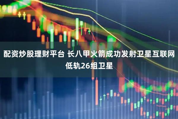 配资炒股理财平台 长八甲火箭成功发射卫星互联网低轨26组卫星