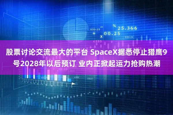 股票讨论交流最大的平台 SpaceX据悉停止猎鹰9号2028年以后预订 业内正掀起运力抢购热潮