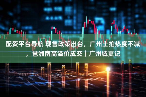 配资平台导航 现售政策出台,广州土拍热度不减,琶洲南高溢价成交|广州城更记