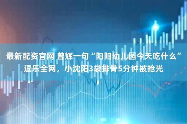 最新配资官网 曾辉一句“阳阳幼儿园今天吃什么”逗乐全网，小沈阳3袋排骨5分钟被抢光