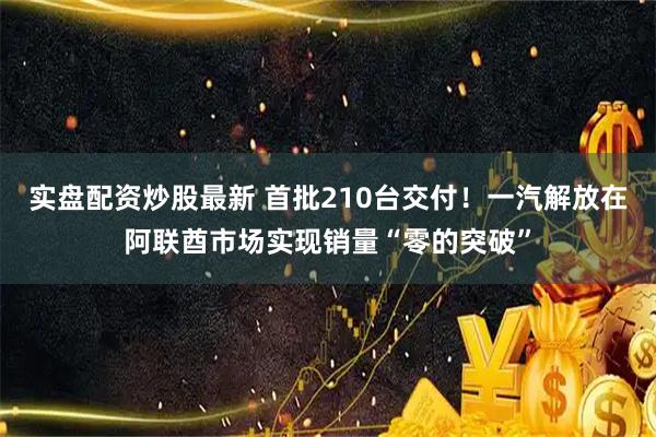 实盘配资炒股最新 首批210台交付！一汽解放在阿联酋市场实现销量“零的突破”
